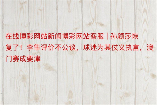 在线博彩网站新闻博彩网站客服 | 孙颖莎恢复了！李隼评价不公谈，球迷为其仗义执言，澳门赛成要津
