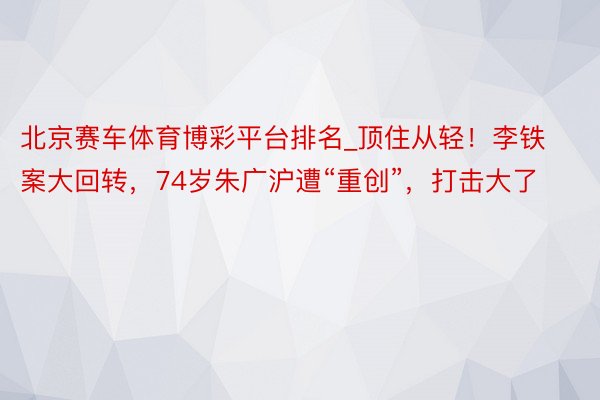 北京赛车体育博彩平台排名_顶住从轻！李铁案大回转，74岁朱广沪遭“重创”，打击大了