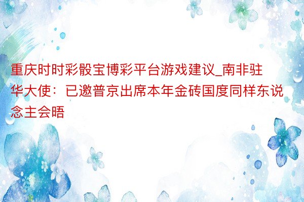 重庆时时彩骰宝博彩平台游戏建议_南非驻华大使：已邀普京出席本年金砖国度同样东说念主会晤