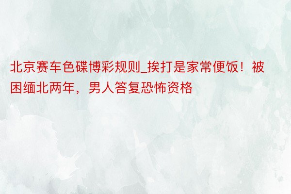 北京赛车色碟博彩规则_挨打是家常便饭！被困缅北两年，男人答复恐怖资格