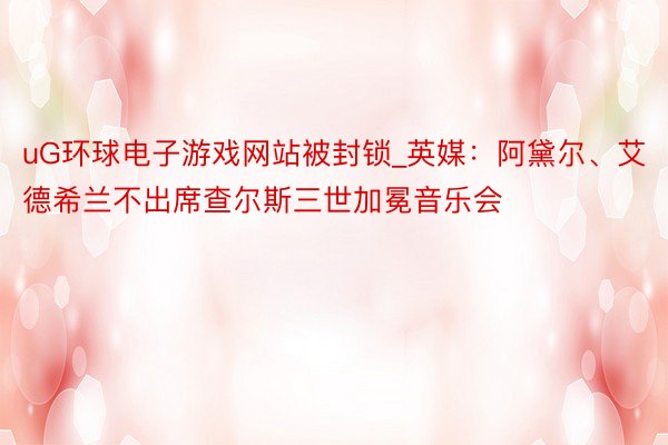 uG环球电子游戏网站被封锁_英媒：阿黛尔、艾德希兰不出席查尔斯三世加冕音乐会