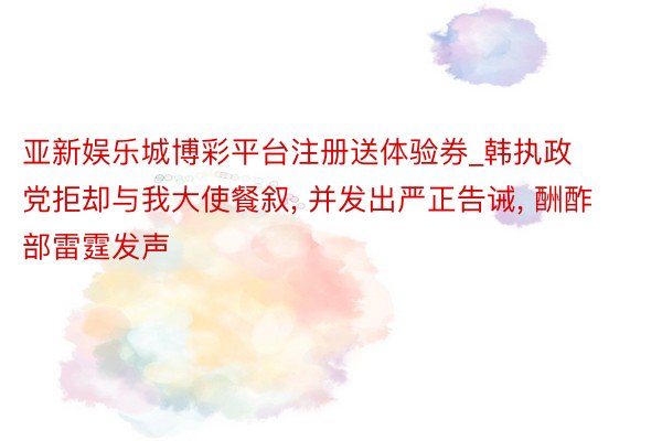 亚新娱乐城博彩平台注册送体验券_韩执政党拒却与我大使餐叙， 并发出严正告诫， 酬酢部雷霆发声