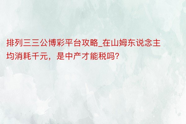 排列三三公博彩平台攻略_在山姆东说念主均消耗千元，是中产才能税吗？