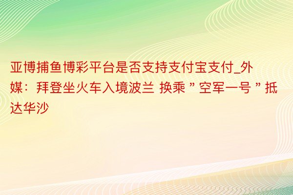 亚博捕鱼博彩平台是否支持支付宝支付_外媒：拜登坐火车入境波兰 换乘＂空军一号＂抵达华沙